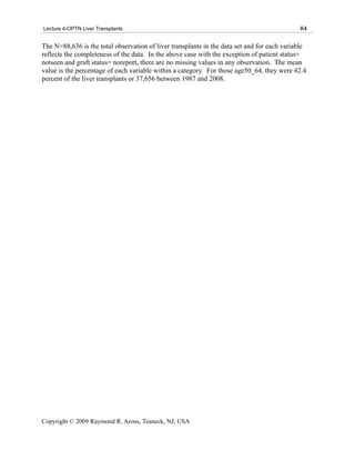 Lecture 4-OPTN Liver Transplants                                                             84

The N=88,636 is the total observation of liver transplants in the data set and for each variable
reflects the completeness of the data. In the above case with the exception of patient status=
notseen and graft status= noreport, there are no missing values in any observation. The mean
value is the percentage of each variable within a category. For those age50_64, they were 42.4
percent of the liver transplants or 37,656 between 1987 and 2008.




Copyright © 2009 Raymond R. Arons, Teaneck, NJ, USA
 