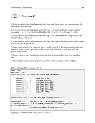 Lecture 4-OPTN Liver Transplants                                                                   85




                Exercises 4.2


1. Using unos02d, write the indicator and truth logic code for the donor age grouping using the
same ranges for patient age.
2. Using unos02d, write the indicator and truth logic code for the end status using Meld/Peld
scores of (-11 to -1), (0 to 10), (11 to 20), (21 to 30), (31 to 40), (41 to 50) and (51 to 99).
3. Using unos02d, write the indicator and truth logic code for the end status using Status Scores
of 1, 1A, 1B, 2A, 2B, and 3.
4. Using unos02d, write the indicator and truth logic code for Cold Ischemic time with the ranges
of 0-5, 6-10, 11-16, 16-20, and 21.
5. Insert into a separate proc means the above variables plus all of the continuous variables such
as patient height, weight, age, donor height, weight, age, patient sgot, creatinine, graft and
patient survival time.
6. Convert days to years for graft and patient survival time and produce year from transplant
date.
7. From the proc means output, prepare a descriptive statistics narrative of the findings.


Below is SAS code for exercise 4.2-1 to 5
data liver;
set unos.liver;
/****Indicator Variable for Donor Age Groupings*****/

       donagelt1           =       (age_don < 1);
       donage1_5           =       (1=<age_don<=5);
       donage6_10          =       ( 6=<age_don<=10);
       donage11_17         =       (11=<age_don<=17);
       donage18_34         =       (18=<age_don<=34);
       donage35_49         =       (35=<age_don<=49);
       donage50_64         =       (50=<age_don<=64);
       donagegt65          =       (age_don >65);


/*****Truth Logic for Patient Age Gouping ************/

donoragecat = 1*(age_don < 1)     + 2*(1=<age_don<=5)   +
3*(6=<age_don<=10) + 4*(11=<age_don<=17)+ 5*(18=<age_don<=34) +
6*(35=<age_don<=49)+
               7*(50=<age_don<=64)+ 8*(age_don >=65);


Copyright © 2009 Raymond R. Arons, Teaneck, NJ, USA
 