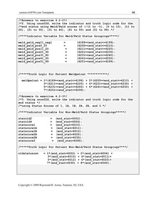 Lecture 4-OPTN Liver Transplants                                          86

/*Answers to exercise 4.2-2*/
/*2. Using unos02d, write the indicator and truth logic code for the
/*end status using Meld/Peld scores of (-11 to -1), (0 to 10), (11 to
20), (21 to 30), (31 to 40), (41 to 50) and (51 to 99).*/

/****Indicator Variable for Meld/Peld Status Groupings*****/

meld_peld_neg11_neg1                    =      (6189=<end_stat<=6199);
meld_peld_pos0_10                       =      (6200=<end_stat<=6210);
meld_peld_pos11_20                       =     (6211=<end_stat<=6220);
meld_peld_pos21_30                       =     (6221=<end_stat<=6230);
meld_peld_pos31_40                       =     (6231=<end_stat<=6240);
meld_peld_pos41_50                       =     (6241=<end_stat<=6250);
meld_peld_pos51_99                       =     (6251=<end_stat<=6299);



/*****Truth Logic for Patient Meldpelcat ************/

  meldpelcat = 1*(6189=<end_stat<=6199) + 2*(6200=<end_stat<=6210) +
               3*(6211=<end_stat<=6220) + 4*(6221=<end_stat<=6230) +
               5*(6231=<end_stat<=6240) + 6*(6241=<end_stat<=6250) +
               7*(6251=<end_stat<=6299);

/*Answers to exercise 4.2-3*/
/*3. Using unos02d, write the indicator and truth logic code for the
end status */
/*using Status Scores of 1, 1A, 1B, 2A, 2B, and 3.*/

/****Indicator Variable for Non-Meld/Peld Status Groupings*****/

statold2                    =      (end_stat=6002);
statold4                    =      (end_stat=6004);
statscore1                  =      (end_stat=6010);
statscore1A                 =      (end_stat=6011);
statscore1B                 =      (end_stat=6012);
statscore2A                 =      (end_stat=6020);
statscore2B                 =      (end_stat=6030);
statscore3                   =      (end_stat=6040);

/*****Truth Logic for Patient Non-Meld/Peld Status Groupings****/

oldstatuscat          = 1*(end_stat=6002)       +   2*(end_stat=6004) +
                        3*(end_stat=6010)       +   4*(end_stat=6011)+
                        5*(end_stat=6012)       +   6*(end_stat=6020)+
                        7*(end_stat=6030)       +   8*(end_stat=6040);




Copyright © 2009 Raymond R. Arons, Teaneck, NJ, USA
 