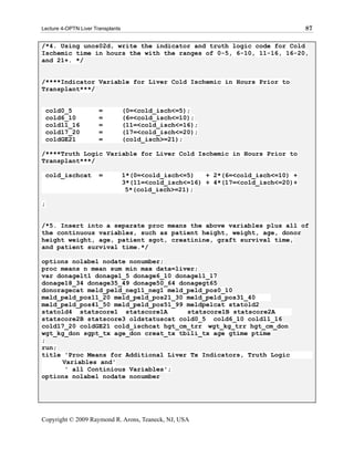 Lecture 4-OPTN Liver Transplants                                                    87

/*4. Using unos02d, write the indicator and truth logic code for Cold
Ischemic time in hours the with the ranges of 0-5, 6-10, 11-16, 16-20,
and 21+. */


/****Indicator Variable for Liver Cold Ischemic in Hours Prior to
Transplant***/


    cold0_5            =           (0=<cold_isch<=5);
    cold6_10           =           (6=<cold_isch<=10);
    cold11_16          =           (11=<cold_isch<=16);
    cold17_20          =           (17=<cold_isch<=20);
    coldGE21           =           (cold_isch>=21);

/****Truth Logic Variable for Liver Cold Ischemic in Hours Prior to
Transplant***/

    cold_ischcat       =           1*(0=<cold_isch<=5)   + 2*(6=<cold_isch<=10) +
                                   3*(11=<cold_isch<=16) + 4*(17=<cold_isch<=20)+
                                    5*(cold_isch>=21);

;


/*5. Insert into a separate proc means the above variables plus all of
the continuous variables, such as patient height, weight, age, donor
height weight, age, patient sgot, creatinine, graft survival time,
and patient survival time.*/

options nolabel nodate nonumber;
proc means n mean sum min max data=liver;
var donagelt1 donage1_5 donage6_10 donage11_17
donage18_34 donage35_49 donage50_64 donagegt65
donoragecat meld_peld_neg11_neg1 meld_peld_pos0_10
meld_peld_pos11_20 meld_peld_pos21_30 meld_peld_pos31_40
meld_peld_pos41_50 meld_peld_pos51_99 meldpelcat statold2
statold4 statscore1 statscore1A       statscore1B statscore2A
statscore2B statscore3 oldstatuscat cold0_5 cold6_10 cold11_16
cold17_20 coldGE21 cold_ischcat hgt_cm_trr wgt_kg_trr hgt_cm_don
wgt_kg_don sgpt_tx age_don creat_tx tbili_tx age gtime ptime
;
run;
title 'Proc Means for Additional Liver Tx Indicators, Truth Logic
     Variables and'
      ' all Continious Variables';
options nolabel nodate nonumber




Copyright © 2009 Raymond R. Arons, Teaneck, NJ, USA
 