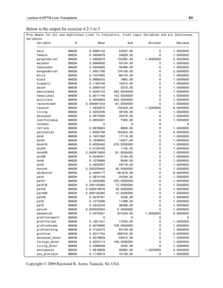 Lecture 4-OPTN Liver Transplants                                                            88

Below is the output for exercise 4.2-1 to 5
Proc Means for All and Additional Liver Tx Indicators, Truth Logic Variables and all Continuous
Variables
      Variable              N            Mean             Sum         Minimum         Maximum
      ƒƒƒƒƒƒƒƒƒƒƒƒƒƒƒƒƒƒƒƒƒƒƒƒƒƒƒƒƒƒƒƒƒƒƒƒƒƒƒƒƒƒƒƒƒƒƒƒƒƒƒƒƒƒƒƒƒƒƒƒƒƒƒƒƒƒƒƒƒƒƒƒƒƒƒƒƒƒƒƒƒƒƒƒƒƒƒ
      male              88636       0.6093122        54007.00               0       1.0000000
      female            88636       0.3906878        34629.00               0       1.0000000
      patgendercat      88636       1.3906878       123265.00       1.0000000       2.0000000
      maledon           88636       0.5994630        53134.00               0       1.0000000
      femaledon         88636       0.4003565        35486.00               0       1.0000000
      dongendercat      88636       1.4001760       124106.00               0       2.0000000
      white             88636       0.7457805        66103.00               0       1.0000000
      black             88636       0.0889255         7882.00               0       1.0000000
      hispanic          88636       0.1163748        10315.00               0       1.0000000
      asian             88636       0.0369150         3272.00               0       1.0000000
      ameralaska        88636       0.0052123     462.0000000               0       1.0000000
      hawaiianpi        88636       0.0017149     152.0000000               0       1.0000000
      multirace         88636       0.0040954     363.0000000               0       1.0000000
      raceunknown       88636     0.000981542      87.0000000               0       1.0000000
      racecat           88636       1.4932872       132359.00       1.0000000       8.0000000
      living            88636       0.5204206        46128.00               0       1.0000000
      deceased          88636       0.2873550        25470.00               0       1.0000000
      lostfollowup      88636       0.0853491         7565.00               0       1.0000000
      notseen           88636               0               0               0               0
      retrans           88636       0.0976804         8658.00               0       1.0000000
      patstatcat        88636       1.8395799       163053.00               0       5.0000000
      donA              88636       0.1931382        17119.00               0       1.0000000
      donA1             88636       0.1638950        14527.00               0       1.0000000
      donA1B            88636       0.0030462     270.0000000               0       1.0000000
      donA2             88636       0.0129180         1145.00               0       1.0000000
      donA2B            88636     0.000913850      81.0000000               0       1.0000000
      donAB             88636       0.0246401         2184.00               0       1.0000000
      donB              88636       0.1076989         9546.00               0       1.0000000
      donO              88636       0.4932307        43718.00               0       1.0000000
      donunk            88636     0.000225642      20.0000000               0       1.0000000
      abodoncat         88636       5.4359177       481818.00               0       9.0000000
      patA              88636       0.3874159        34339.00               0       1.0000000
      patA1             88636       0.0025385     225.0000000               0       1.0000000
      patA1B            88636     0.000135385      12.0000000               0       1.0000000
      patA2             88636     0.000518976      46.0000000               0       1.0000000
      patA2B            88636     0.000135385      12.0000000               0       1.0000000
      patAB             88636       0.0476781         4226.00               0       1.0000000
      patB              88636       0.1273298        11286.00               0       1.0000000
      patO              88636       0.4342254        38488.00               0       1.0000000
      patunk            88636     0.000022564       2.0000000               0       1.0000000
      abopatcat         88636       5.0470351       447349.00       1.0000000       9.0000000
      graftnoreport     88636               0               0               0               0
      graftfailed       88636       0.1921341        17030.00               0       1.0000000
      graftunknown      88636       0.0079990     709.0000000               0       1.0000000
      graftworking      88636       0.7122275        63129.00               0       1.0000000
      graftcat          88636       3.2571754       288703.00               0       4.0000000
      deceased_donor    88636       0.9579629        84910.00               0       1.0000000
      foreign_donor     88636       0.0022113     196.0000000               0       1.0000000
      living_donor      88636       0.0398258         3530.00               0       1.0000000
      dontypecat        88636       1.0818629        95892.00       1.0000000       3.0000000
      yes_previous      88636       0.1145810        10156.00               0       1.0000000


Copyright © 2009 Raymond R. Arons, Teaneck, NJ, USA
 