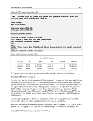 Lecture 4-OPTN Liver Transplants                                                             90

Below is SAS code for exercise 4.2-6.

 /*6. Convert days to years for graft and patient survival time and
produce year from transplant date.*/

data liver;
set unos.liver;

gtimeyrs=gtime/365.25;
ptimeyrs=ptime/365.25;

txyear=year(tx_date);

options nolabel nodate nonumber;
proc means n mean sum min max data=liver;
var gtimeyrs ptimeyrs txyear;
run;
run;
title 'Proc Means for Additional Liver Years,patent and graft survival
time';
options nolabel nodate nonumber;
Below is SAS output for exercise 4.3-6.

                                          The MEANS Procedure

         Variable        N            Mean             Sum         Minimum         Maximum
         ƒƒƒƒƒƒƒƒƒƒƒƒƒƒƒƒƒƒƒƒƒƒƒƒƒƒƒƒƒƒƒƒƒƒƒƒƒƒƒƒƒƒƒƒƒƒƒƒƒƒƒƒƒƒƒƒƒƒƒƒƒƒƒƒƒƒƒƒƒƒƒƒƒƒƒƒƒƒƒƒƒ
         gtimeyrs    87773       4.2378886       371972.20               0      20.0602327
         ptimeyrs    87773       4.2377454       371959.62               0      20.0602327
         txyear      88636         1999.34       177213242         1987.00         2008.00
         ƒƒƒƒƒƒƒƒƒƒƒƒƒƒƒƒƒƒƒƒƒƒƒƒƒƒƒƒƒƒƒƒƒƒƒƒƒƒƒƒƒƒƒƒƒƒƒƒƒƒƒƒƒƒƒƒƒƒƒƒƒƒƒƒƒƒƒƒƒƒƒƒƒƒƒƒƒƒƒƒƒ

7. From the proc means output, prepare a descriptive statistics narrative of the findings.
Descriptive Statistics Summary
Between 1987 and the first few months of 2008, over this 22 year period, there were 88,636 liver
transplantations performed in the U.S. The demographics above indicated that Male transplant
patients were 60.9%, female transplant patients were 39.0%. Male donors contributed 59.9% of
the organs while female donors 40%. White patients comprised 74.5%, blacks 8.9%, Hispanics
11.6% and the remaining 5% spread across Asian, Native American and Hawaiian, Pacific
Islander and multiple races. White donors equaled 73.8%, blacks 12.4%, Hispanics 10.7%, and
the remaining 3.1% divided across Asian, Native American and Hawaiian, Pacific Islander and
multiple races.
Over this 22-year period, of the 88,636 transplants, 52.0% were living, 28.7% died and 8.5%
were lost for follow-up. Of the transplantations, 9.7% were re-transplanted.
The donor and patient blood were as follows: For patients, 43.4% Type O, 38.7% Type A, 16.4%
Type A1, 12.7% Type B, 4.7% Type AB and the remaining 0.5% distributed among type A1,

Copyright © 2009 Raymond R. Arons, Teaneck, NJ, USA
 