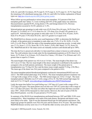 Lecture 4-OPTN Liver Transplants                                                                91

A1B, A2, and A2B. For donors, 49.3% type O, 19.3% type A, 16.3% type A1, 10.7% Type B and
the remaining 4.4% distributed among type, A1B, A2, and A2B. For further explanation of blood
types see http://en.wikipeda.org/wki/ABO_blood_group_system.
When follow-up was performed at various times post transplant, 19.2 percent of the liver
transplant grafts had failed, 71.2 were working and 9.6% of the graph status was unknown.
Deceased donors equaled 95.8%, living donors 3.9% and foreign donors 0.2%. Previous
transplantation occurred in 10,156 patients or 11.4%.
Selected patient age groupings in rank order were 42.4% from 50 to 64 years, 30.5% from 35 to
49 years 11.1% from11 to 17, 8.1% from 0 to 10, 7.5% from 18 to 34 and 5.4% greater to or
equal to 65. Selected donor age groups in rank order were 32.2% from 18 to 34 years, 24,4%
from 35 to 49 years 17.9% from 50 to 64, and 5.3% greater to or equal to 65.
The Meld/Peld liver disease severity score used beginning in 2002 to determine the likelihood
of death of the patient prior to transplant in rank order was 17.6%, 21 to 30; 10.8%, 11 to 20;
6.6% 31 to 40. Prior to 2002 the status of the transplant patient measuring severity in rank order
was 17.1%, Score 3; 13.3%, Score 2B; 12.5%, Score 1; 8.8%, Old Status; 2 4.7%, Score 2A.
The Meld/Peld and all of the status scores are mutually exclusive and should add up to 100%.
The time the liver is preserved cold after it is harvested from a donor is known as cold ischemic
time. The cold ischemic time in rank order for the transplantation patients as 42.8% from 6 to 10
hours, 16.7% from 11 to 16 hours, 16.2% from 0 to 5 hours, 1.9% from 17 to 20 hours and 1.6%
greater than or equal to 21 hours.
The mean height of the patient was 163.4 cm or 5.4 feet.. The mean height of the donor was
165.3 cm or 5.5 feet. The low mean height of the donor and patient is attributed to the number of
youngsters who are both patients and donors. The mean weight of the patient prior to
transplantation was 73.4 kg (161 lbs.) and the donor mean weight equaled 71.0 kg. (156.5lbs.).
The mean age of the donor was 34.6 years compared to the patient at 44.6.
The mean transplant patient blood(serum)glutamic-oxaloacetic transaminase(SGOT) test was
224.21. The NIH normal adult range 10 to 34 IU/L. The mean transplant patients Creatinine was
1.36 mg/l with a range of 0 to 21mg/l. The NIH normal ranges are 0.8 to 1.4 mg/l. The mean
transplant patient’s Bilirubin was 8.53 with a range of 0 to 18. The NIH normal high ranges for
male are 0.3 to 1.9 mg/dl. www.nlm.nih.gov/midlineplus.ency/003479.htm#normal
Lastly the mean time before liver graft failing was 1,547 days (4.2 years) with a range of 0 to
7,327 days (20 years). The mean patient survival time was 1547 (4.2 years) days with a range of
0 to 7,327 days (20 years). This does not reflect the improved survival rates that have occurred
since 1987 , which will be measured in a later section. However, the sum of years of life for
these 88,636 patients over this 22-year period is 371,972 years.
In summary of the 88,636 liver transplantations performed between 1987 and 2008, 52.0% were
remained alive. More transplants were males from male donors. Recipients and donors were
more likely to be white. Type O was the dominant blood type for both patients and donors. The
largest age groups for patients were 50 to 64 years and for donors 18 to 34 years. The most likely
Meld/Peld disease severity score was 21 to 30 and the older severity score prior to 2002 was

Copyright © 2009 Raymond R. Arons, Teaneck, NJ, USA
 