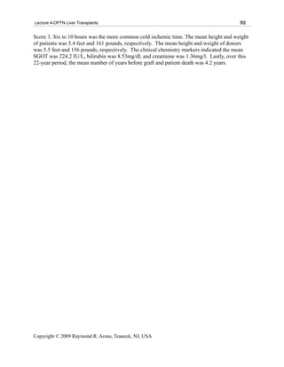 Lecture 4-OPTN Liver Transplants                                                        92

Score 3. Six to 10 hours was the more common cold ischemic time. The mean height and weight
of patients was 5.4 feet and 161 pounds, respectively. The mean height and weight of donors
was 5.5 feet and 156 pounds, respectively. The clinical chemistry markers indicated the mean
SGOT was 224.2 IU/L, bilirubin was 8.53mg/dl, and creatinine was 1.36mg/l. Lastly, over this
22-year period, the mean number of years before graft and patient death was 4.2 years.




Copyright © 2009 Raymond R. Arons, Teaneck, NJ, USA
 