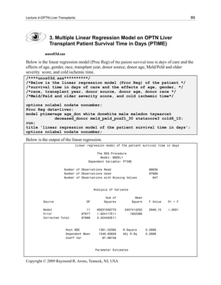 Lecture 4-OPTN Liver Transplants                                                                  93




               3. Multiple Linear Regression Model on OPTN Liver
               Transplant Patient Survival Time in Days (PTIME)
            unos03d.sas

Below is the linear regression model (Proc Reg) of the patient survival time in days of care and the
effects of age, gender, race, transplant year, donor source, donor age, Meld/Peld and older
severity score, and cold ischemic time.
/****unos03d.sas**********/
/*Below is the linear regression model (Proc Reg) of the patient */
/*survival time in days of care and the effects of age, gender, */
/*race, transplant year, donor source, donor age, donor race */
/*Meld/Peld and older severity score, and cold ischemic time*/

options nolabel nodate nonumber;
Proc Reg data=liver;
model ptime=age age_don white donwhite male maledon txyearcat
            deceased_donor meld_peld_pos21_30 statscore3 cold6_10;
run;
title 'linear regression model of the patient survival time in days';
options nolabel nodate nonumber;

Below is the output of the linear regression.
                               linear regression model of the patient survival time in days

                                           The REG Procedure
                                             Model: MODEL1
                                      Dependent Variable: PTIME

                        Number of Observations Read                         88636
                        Number of Observations Used                         87689
                        Number of Observations with Missing Values            947



                                           Analysis of Variance

                                                 Sum of             Mean
           Source                    DF         Squares           Square    F Value   Pr > F

           Model                      11    60031556770     5457414252      2946.15   <.0001
           Error                   87677    1.624117E11        1852386
           Corrected Total         87688    2.224432E11



                          Root MSE           1361.02395    R-Square        0.2699
                          Dependent Mean     1546.83826    Adj R-Sq        0.2698
                          Coeff Var            87.98748



                                           Parameter Estimates


Copyright © 2009 Raymond R. Arons, Teaneck, NJ, USA
 