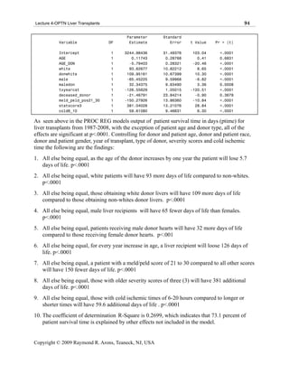 Lecture 4-OPTN Liver Transplants                                                               94

                                          Parameter       Standard
           Variable                DF      Estimate          Error     t Value    Pr > |t|

           Intercept               1     3244.98436       31.49376      103.04      <.0001
           AGE                     1        0.11743        0.28768        0.41      0.6831
           AGE_DON                 1       -5.79403        0.28321      -20.46      <.0001
           white                   1       93.62677       10.82212        8.65      <.0001
           donwhite                1      109.95161       10.67399       10.30      <.0001
           male                    1      -65.45225        9.59968       -6.82      <.0001
           maledon                 1       32.34375        9.63490        3.36      0.0008
           txyearcat               1     -126.55629        1.05015     -120.51      <.0001
           deceased_donor          1      -21.46791       23.84214       -0.90      0.3679
           meld_peld_pos21_30      1     -150.27926       13.86360      -10.84      <.0001
           statscore3              1      381.04028       13.21076       28.84      <.0001
           cold6_10                1       59.61080        9.46631        6.30      <.0001

As seen above in the PROC REG models output of patient survival time in days (ptime) for
liver transplants from 1987-2008, with the exception of patient age and donor type, all of the
effects are significant at p<.0001. Controlling for donor and patient age, donor and patient race,
donor and patient gender, year of transplant, type of donor, severity scores and cold ischemic
time the following are the findings:
1. All else being equal, as the age of the donor increases by one year the patient will lose 5.7
   days of life. p<.0001
2. All else being equal, white patients will have 93 more days of life compared to non-whites.
   p<.0001
3. All else being equal, those obtaining white donor livers will have 109 more days of life
   compared to those obtaining non-whites donor livers. p<.0001
4. All else being equal, male liver recipients will have 65 fewer days of life than females.
   p<.0001
5. All else being equal, patients receiving male donor hearts will have 32 more days of life
   compared to those receiving female donor hearts. p<.001
6. All else being equal, for every year increase in age, a liver recipient will loose 126 days of
   life. p<.0001
7. All else being equal, a patient with a meld/peld score of 21 to 30 compared to all other scores
   will have 150 fewer days of life. p<.0001
8. All else being equal, those with older severity scores of three (3) will have 381 additional
   days of life. p<.0001
9. All else being equal, those with cold ischemic times of 6-20 hours compared to longer or
   shorter times will have 59.6 additional days of life . p<.0001
10. The coefficient of determination R-Square is 0.2699, which indicates that 73.1 percent of
    patient survival time is explained by other effects not included in the model.


Copyright © 2009 Raymond R. Arons, Teaneck, NJ, USA
 