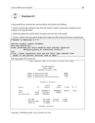 Lecture 4-OPTN Liver Transplants                                                                  95




                Exercise 4.3


Using unos03d.sas, perform the exercises below and interpret the findings:
1. Remove patient age and donor type from the model to improve parsimony (simplicity) and
compare it to original model.
2. Substitute patient liver graft failure for patent survival time in the model.
3. Create a model with only patient height and weight and other clinical chemistry measurement.
/*Answer to Exercise 4.3 */

options nolabel nodate nonumber;
Proc Reg data=liver;
model ptime=age_don white donwhite male maledon txyearcat
            meld_peld_pos21_30 statscore3 cold6_10;
run;
title 'linear regression with age and donor type removed from'
' model of the patient survival time in days';

Proc Reg output for exercise 4.3.
                          Linear regression model of the patient survival time in days



                                           The REG Procedure
                                             Model: MODEL1
                                      Dependent Variable: PTIME

                        Number of Observations Read                            88636
                        Number of Observations Used                            87689
                        Number of Observations with Missing Values               947



                                            Analysis of Variance

                                                   Sum of             Mean
           Source                    DF           Squares           Square     F Value   Pr > F

           Model                       9      60029892715        6669988079    3600.80   <.0001
           Error                   87679      1.624133E11           1852363
           Corrected Total         87688      2.224432E11



                         Root MSE              1361.01539    R-Square         0.2699
                         Dependent Mean        1546.83826    Adj R-Sq         0.2698
                         Coeff Var               87.98692

                                           Parameter Estimates




Copyright © 2009 Raymond R. Arons, Teaneck, NJ, USA
 