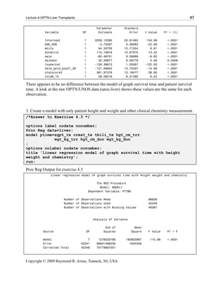 Lecture 4-OPTN Liver Transplants                                                                  97

                                            Parameter       Standard
            Variable               DF        Estimate          Error       t Value    Pr > |t|

            Intercept               1      3226.12595       20.81493        154.99     <.0001
            AGE_DON                 1        -5.75297        0.26082        -22.06     <.0001
            white                   1        94.33729       10.71354          8.81     <.0001
            donwhite                1       110.16816       10.67075         10.32     <.0001
            male                    1       -65.49751        9.59069         -6.83     <.0001
            maledon                 1        32.26677        9.59779          3.36     0.0008
            txyearcat               1      -126.38813        1.03597       -122.00     <.0001
            meld_peld_pos21_30      1      -151.09602       13.74337        -10.99     <.0001
            statscore3              1       381.67376       13.18477         28.95     <.0001
            cold6_10                1        58.08216        9.31490          6.24     <.0001

There appears to be no difference between the model of graph survival time and patient survival
time. A look at the raw OPTN/UNOS data (unos.liver) shows these values are the same for each
observation.


3. Create a model with only patient height and weight and other clinical chemistry measurement.
/*Answer to Exercise 4.3 */

options label nodate nonumber;
Proc Reg data=liver;
model ptime=sgpt_tx creat_tx tbili_tx hgt_cm_trr
            wgt_kg_trr hgt_cm_don wgt_kg_don
;
options nolabel nodate nonumber;
title 'linear regression model of graph survival time with height
weight and chemistry';
run;

Proc Reg Output for exercise 4.3
                linear regression model of graph survival time with height weight and chemistry

                                             The REG Procedure
                                               Model: MODEL1
                                        Dependent Variable: PTIME

                        Number of Observations Read                         88636
                        Number of Observations Used                         42249
                        Number of Observations with Missing Values          46387



                                           Analysis of Variance

                                                 Sum of             Mean
           Source                    DF         Squares           Square    F Value    Pr > F

           Model                       7     1278220766      182602967       110.98    <.0001
           Error                   42241    69501466235        1645356
           Corrected Total         42248    70779687001



Copyright © 2009 Raymond R. Arons, Teaneck, NJ, USA
 