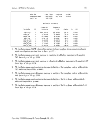Lecture 4-OPTN Liver Transplants                                                                98


                         Root MSE           1282.71416     R-Square      0.0181
                         Dependent Mean     1280.69237     Adj R-Sq      0.0179
                         Coeff Var           100.15787



                                          Parameter Estimates

                                       Parameter         Standard
                Variable       DF       Estimate            Error     t Value     Pr > |t|

                Intercept          1   1369.28647        53.28463      25.70       <.0001
                SGPT_TX            1     -0.00145         0.00903      -0.16       0.8721
                CREAT_TX           1    -74.76085         5.04766     -14.81       <.0001
                TBILI_TX           1     -2.87170         0.60351      -4.76       <.0001
                HGT_CM_TRR         1      2.05532         0.39878       5.15       <.0001
                WGT_KG_TRR         1     -3.48845         0.36902      -9.45       <.0001
                HGT_CM_DON         1      2.11001         0.41087       5.14       <.0001
                WGT_KG_DON         1     -5.33215         0.38082     -14.00       <.0001

1. All else being equal, SGPT values of the patient before transplant alone are not significant
   predictors of patient survival time in days.. p=.8721.
2. All else being equal, every unit increase in creatinine level before transplant will result in
   74.7 fewer days of life. p<.0001.
3. All else being equal, every unit increase in bilirubin level before transplant will result in 2.87
   fewer days of life. p<.0001.
4. All else being equal, each centimeter increase in height of the transplant patient will result in
   2.05 additional days of life. p<.0001.
5. All else being equal, every kilogram increase in weight of the transplant patient will result in
   3.48 fewer days of life. p<.0001.
6. All else being equal, each centimeter increase in height of the liver donor will result in 2.11
   additional days of life. p<.0001.
7. All else being equal, every kilogram increase in weight of the liver donor will result in 5.33
   fewer days of life. p<.0001.




Copyright © 2009 Raymond R. Arons, Teaneck, NJ, USA
 