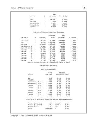 Lecture 4-OPTN Liver Transplants                                                                      101


                                                                 Wald
                            Effect                    DF   Chi-Square     Pr > ChiSq

                            AGE                       1      589.2217           <.0001
                            AGE_DON                   1        0.2799           0.5968
                            patgendercat              1       19.9454           <.0001
                            dongendercat              1        0.0303           0.8617
                            racecat                   7       69.1360           <.0001



                                   Analysis of Maximum Likelihood Estimates

                                                           Standard           Wald
              Parameter             DF       Estimate         Error     Chi-Square       Pr > ChiSq

              Intercept          1     -1.4176      0.0252     3175.6624                     <.0001
              AGE                1      0.0115    0.000475      589.2217                     <.0001
              AGE_DON            1    -0.00024    0.000451        0.2799                     0.5968
              patgendercat 2     1      0.0691      0.0155       19.9454                     <.0001
              dongendercat 2     1    -0.00272      0.0156        0.0303                     0.8617
              racecat      2     1     -0.1078      0.0233       21.4977                     <.0001
              racecat      3     1     -0.1593      0.0251       40.2186                     <.0001
              racecat      4     1     -0.0818      0.0570        2.0564                     0.1516
              racecat      5     1     -0.3244      0.1456        4.9646                     0.0259
              racecat      6     1      0.2508      0.1547        2.6294                     0.1049
              racecat      7     1     -0.2207      0.1142        3.7342                     0.0533
              racecat      8     1      0.2358      0.1485        2.5221                     0.1123
                      logistic regression model of the patient status of death

                                             The LOGISTIC Procedure

                                              Odds Ratio Estimates

                                                          Point           95% Wald
                        Effect                         Estimate       Confidence Limits

                        AGE                                1.012        1.011        1.013
                        AGE_DON                            1.000        0.999        1.001
                        patgendercat     2   vs   1        1.072        1.040        1.105
                        dongendercat     2   vs   1        0.997        0.967        1.028
                        racecat          2   vs   1        0.898        0.858        0.940
                        racecat          3   vs   1        0.853        0.812        0.896
                        racecat          4   vs   1        0.921        0.824        1.030
                        racecat          5   vs   1        0.723        0.543        0.962
                        racecat          6   vs   1        1.285        0.949        1.740
                        racecat          7   vs   1        0.802        0.641        1.003
                        racecat          8   vs   1        1.266        0.946        1.693

                     Association of Predicted Probabilities and Observed Responses

                        Percent Concordant                  55.0      Somers' D    0.116
                        Percent Discordant                  43.4      Gamma        0.118
                        Percent Tied                         1.6      Tau-a        0.047
                        Pairs                         1605945900      c            0.558




Copyright © 2009 Raymond R. Arons, Teaneck, NJ, USA
 