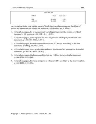 Lecture 4-OPTN Liver Transplants                                                                  102

                                             Odds Ratios

                             Effect                     Unit     Estimate

                             AGE                     10.0000        1.122
                             AGE_DON                 10.0000        0.998



As seen above in the proc logistic output of death after transplant considering the effects of
patient age, donor age and gender, and patient race, the findings are as follows:
1. All else being equal, for every additional year of age at transplant the likelihood of death
   increases by 1.2 percent, p<.0001[CI 1.011, 1.0131].
2. All else being equal, donor age does not have a significant effect upon patient death after
   transplant., p=.5968[CI 0.999 , 1.0011].
3. All else being equal, females compared to males are 7.2 percent more likely to die after
   transplant, p<.0001[CI 1.040, 1.1050].
4. All else being equal, donor gender does not have a significant effect upon patient death after
   transplant., p=.8617[CI 0.967, 1.0280].
5. All else being equal, blacks compared to white are 10.2 less likely to die after transplant,
   p<.0001[CI 0.858, 0.940].
6. All else being equal, Hispanics compared to whites are 13.7 less likely to die after transplant,
   p<.0001[CI 0.812, 0.896].




Copyright © 2009 Raymond R. Arons, Teaneck, NJ, USA
 