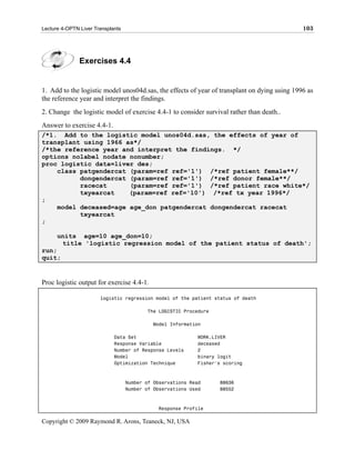 Lecture 4-OPTN Liver Transplants                                                              103




               Exercises 4.4


1. Add to the logistic model unos04d.sas, the effects of year of transplant on dying using 1996 as
the reference year and interpret the findings.
2. Change the logistic model of exercise 4.4-1 to consider survival rather than death..
Answer to exercise 4.4-1.
/*1. Add to the logistic model unos04d.sas, the effects of year of
transplant using 1966 as*/
/*the reference year and interpret the findings. */
options nolabel nodate nonumber;
proc logistic data=liver des;
    class patgendercat (param=ref ref='1') /*ref patient female**/
          dongendercat (param=ref ref='1') /*ref donor female**/
          racecat      (param=ref ref='1') /*ref patient race white*/
          txyearcat    (param=ref ref='10') /*ref tx year 1996*/
;
    model deceased=age age_don patgendercat dongendercat racecat
          txyearcat
;

      units age=10 age_don=10;
       title 'logistic regression model of the patient status of death';
run;
quit;


Proc logistic output for exercise 4.4-1.

                       logistic regression model of the patient status of death

                                          The LOGISTIC Procedure

                                            Model Information

                             Data Set                       WORK.LIVER
                             Response Variable              deceased
                             Number of Response Levels      2
                             Model                          binary logit
                             Optimization Technique         Fisher's scoring



                                   Number of Observations Read     88636
                                   Number of Observations Used     88552



                                              Response Profile

Copyright © 2009 Raymond R. Arons, Teaneck, NJ, USA
 