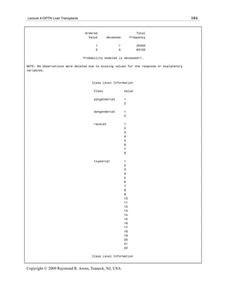Lecture 4-OPTN Liver Transplants                                                           104


                                   Ordered                          Total
                                     Value      deceased        Frequency

                                         1             1           25450
                                         2             0           63102

                                   Probability modeled is deceased=1.

NOTE: 84 observations were deleted due to missing values for the response or explanatory
variables.



                                       Class Level Information

                                        Class              Value

                                        patgendercat       1
                                                           2

                                        dongendercat       1
                                                           2

                                        racecat            1
                                                           2
                                                           3
                                                           4
                                                           5
                                                           6
                                                           7
                                                           8

                                        txyearcat          1
                                                           2
                                                           3
                                                           4
                                                           5
                                                           6
                                                           7
                                                           8
                                                           9
                                                           10
                                                           11
                                                           12
                                                           13
                                                           14
                                                           15
                                                           16
                                                           17
                                                           18
                                                           19
                                                           20
                                                           21
                                                           22

                                       Class Level Information



Copyright © 2009 Raymond R. Arons, Teaneck, NJ, USA
 