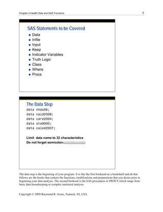 Chapter 2-Health Data and SAS Functions                                                                     7




       SAS Statements to be Covered
           Data
           Infile
           Input
           Keep
           Indicator Variables
           Truth Logic
           Class
           Where
           Procs




      The Data Step
      data    nhds06;
      data    caid2008;
      data    care2004;
      data    sta9000;
      data    caled2007;


      Limit data name to 32 characteristics
      Do not forget semicolon;;;;;;;;;;;;;;;;;;;;;




The data step is the beginning of your program. It is like the first bookend on a bookshelf and all that
follows are the books that contain the functions, modifications and preparations that you desire prior to
beginning your data analysis. The second bookend is the SAS procedures or PROCS which range from
basic data housekeeping to complex statistical analysis.


Copyright © 2009 Raymond R. Arons, Teaneck, NJ, USA
 