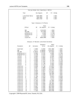 Lecture 4-OPTN Liver Transplants                                                                 106

                                   Testing Global Null Hypothesis: BETA=0

                        Test                   Chi-Square         DF      Pr > ChiSq

                        Likelihood Ratio        8539.6600         32          <.0001
                        Score                   7849.3305         32          <.0001
                        Wald                    6924.0794         32          <.0001



                                         Type 3 Analysis of Effects

                                                           Wald
                           Effect              DF    Chi-Square        Pr > ChiSq

                           AGE                  1     1133.8575           <.0001
                           AGE_DON              1      197.6462           <.0001
                           patgendercat         1        2.6282           0.1050
                           dongendercat         1        1.0245           0.3115
                           racecat              7       21.4843           0.0031
                           txyearcat           21     6328.2080           <.0001



                                 Analysis of Maximum Likelihood Estimates

                                                      Standard           Wald
             Parameter              DF    Estimate       Error     Chi-Square       Pr > ChiSq

             Intercept               1     -1.5634      0.0422         1375.1982       <.0001
             AGE                     1      0.0171    0.000509         1133.8575       <.0001
             AGE_DON                 1     0.00678    0.000482          197.6462       <.0001
             patgendercat   2        1     -0.0263      0.0162            2.6282       0.1050
             dongendercat   2        1      0.0166      0.0164            1.0245       0.3115
             racecat        2        1      0.0692      0.0244            8.0469       0.0046
             racecat        3        1      0.0761      0.0264            8.2701       0.0040
             racecat        4        1      0.0883      0.0596            2.1947       0.1385
             racecat        5        1     -0.0562      0.1515            0.1378       0.7105
             racecat        6        1      0.3620      0.1600            5.1213       0.0236
             racecat        7        1      0.0873      0.1188            0.5404       0.4622
             racecat        8        1     -0.0900      0.1513            0.3535       0.5522
             txyearcat      1        1      0.9286      0.1188           61.0672       <.0001
             txyearcat      2        1      0.6491      0.0600          117.0390       <.0001
             txyearcat      3        1      0.7031      0.0549          164.0513       <.0001
             txyearcat      4        1      0.5534      0.0515          115.3177       <.0001
             txyearcat      5        1      0.5584      0.0501          124.2864       <.0001
             txyearcat      6        1      0.4099      0.0496           68.2059       <.0001
             txyearcat      7        1      0.3027      0.0482           39.4757       <.0001
             txyearcat      8        1      0.1406      0.0478            8.6573       0.0033
             txyearcat      9        1      0.0861      0.0469            3.3710       0.0664
             txyearcat      11       1     -0.0475      0.0465            1.0412       0.3076
             txyearcat      12       1     -0.1645      0.0460           12.7835       0.0003
             txyearcat      13       1     -0.2520      0.0457           30.4572       <.0001
             txyearcat      14       1     -0.4253      0.0458           86.1805       <.0001
             txyearcat      15       1     -0.4780      0.0456          109.8532       <.0001
             txyearcat      16       1     -0.6581      0.0462          203.2506       <.0001
             txyearcat      17       1     -0.8089      0.0462          306.3459       <.0001
             txyearcat      18       1     -0.9278      0.0460          406.9406       <.0001
             txyearcat      19       1     -1.1043      0.0466          560.5756       <.0001

Copyright © 2009 Raymond R. Arons, Teaneck, NJ, USA
 