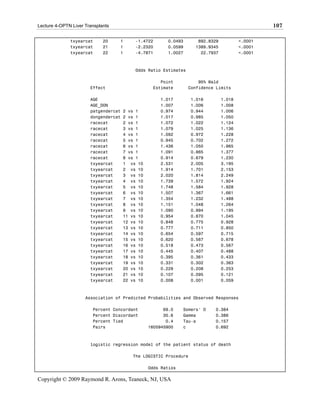 Lecture 4-OPTN Liver Transplants                                                                107

              txyearcat      20    1      -1.4722       0.0493      892.8329           <.0001
              txyearcat      21    1      -2.2320       0.0599     1389.9345           <.0001
              txyearcat      22    1      -4.7871       1.0027       22.7937           <.0001



                                          Odds Ratio Estimates

                                                     Point           95% Wald
                       Effect                     Estimate       Confidence Limits

                       AGE                           1.017        1.016        1.018
                       AGE_DON                       1.007        1.006        1.008
                       patgendercat   2 vs 1         0.974        0.944        1.006
                       dongendercat   2 vs 1         1.017        0.985        1.050
                       racecat        2 vs 1         1.072        1.022        1.124
                       racecat        3 vs 1         1.079        1.025        1.136
                       racecat        4 vs 1         1.092        0.972        1.228
                       racecat        5 vs 1         0.945        0.702        1.272
                       racecat        6 vs 1         1.436        1.050        1.965
                       racecat        7 vs 1         1.091        0.865        1.377
                       racecat        8 vs 1         0.914        0.679        1.230
                       txyearcat      1 vs 10        2.531        2.005        3.195
                       txyearcat      2 vs 10        1.914        1.701        2.153
                       txyearcat      3 vs 10        2.020        1.814        2.249
                       txyearcat      4 vs 10        1.739        1.572        1.924
                       txyearcat      5 vs 10        1.748        1.584        1.928
                       txyearcat      6 vs 10        1.507        1.367        1.661
                       txyearcat      7 vs 10        1.354        1.232        1.488
                       txyearcat      8 vs 10        1.151        1.048        1.264
                       txyearcat      9 vs 10        1.090        0.994        1.195
                       txyearcat      11 vs 10       0.954        0.870        1.045
                       txyearcat      12 vs 10       0.848        0.775        0.928
                       txyearcat      13 vs 10       0.777        0.711        0.850
                       txyearcat      14 vs 10       0.654        0.597        0.715
                       txyearcat      15 vs 10       0.620        0.567        0.678
                       txyearcat      16 vs 10       0.518        0.473        0.567
                       txyearcat      17 vs 10       0.445        0.407        0.488
                       txyearcat      18 vs 10       0.395        0.361        0.433
                       txyearcat      19 vs 10       0.331        0.302        0.363
                       txyearcat      20 vs 10       0.229        0.208        0.253
                       txyearcat      21 vs 10       0.107        0.095        0.121
                       txyearcat      22 vs 10       0.008        0.001        0.059



                     Association of Predicted Probabilities and Observed Responses

                        Percent Concordant             69.0    Somers' D   0.384
                        Percent Discordant             30.6    Gamma       0.386
                        Percent Tied                    0.4    Tau-a       0.157
                        Pairs                    1605945900    c           0.692



                       logistic regression model of the patient status of death

                                         The LOGISTIC Procedure

                                                 Odds Ratios

Copyright © 2009 Raymond R. Arons, Teaneck, NJ, USA
 