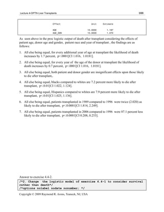 Lecture 4-OPTN Liver Transplants                                                                  108


                            Effect                       Unit     Estimate

                            AGE                       10.0000        1.187
                            AGE_DON                   10.0000        1.070

As seen above in the proc logistic output of death after transplant considering the effects of
patient age, donor age and gender, patient race and year of transplant , the findings are as
follows:
1. All else being equal, for every additional year of age at transplant the likelihood of death
   increases by 1.7 percent, p<.0001[CI 1.016, 1.0181].
2. All else being equal, for every year of the age of the donor at transplant the likelihood of
   death increases by 0.7 percent, p<.0001[CI 1.016, 1.0181].
3. All else being equal, both patient and donor gender are insignificant effects upon those likely
   to die after transplant,.
4. All else being equal, blacks compared to whites are 7.2 percent more likely to die after
   transplant, p<.0.01[CI 1.022, 1.124].
5. All else being equal, Hispanics compared to whites are 7.9 percent more likely to die after
   transplant, p<.0.01[CI 1.025, 1.136].
6. All else being equal, patients transplanted in 1989 compared to 1996 were twice (2.020) as
   likely to die after transplant, p<.0.0001[CI 1.814, 2.249].
7. All else being equal, patients transplanted in 2006 compared to 1996 were 87.1 percent less
   likely to die after transplant, p<.0.0001[CI 0.208, 0.253].




Answer to exercise 4.4-2.
/*2. Change the logistic model of exercise 4.4-1 to consider survival
rather than death*/
/*options nolabel nodate nonumber; */

Copyright © 2009 Raymond R. Arons, Teaneck, NJ, USA
 