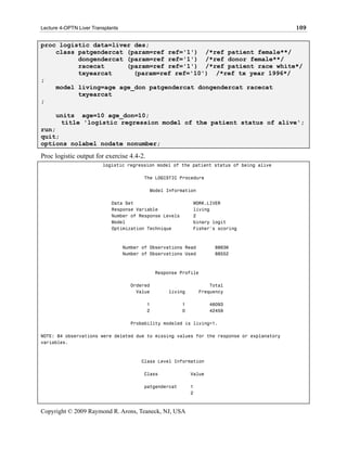 Lecture 4-OPTN Liver Transplants                                                           109

proc logistic data=liver des;
    class patgendercat (param=ref ref='1') /*ref patient female**/
          dongendercat (param=ref ref='1') /*ref donor female**/
          racecat      (param=ref ref='1') /*ref patient race white*/
          txyearcat      (param=ref ref='10') /*ref tx year 1996*/
;
    model living=age age_don patgendercat dongendercat racecat
          txyearcat
;

      units age=10 age_don=10;
       title 'logistic regression model of the patient status of alive';
run;
quit;
options nolabel nodate nonumber;

Proc logistic output for exercise 4.4-2.
                         logistic regression model of the patient status of being alive

                                          The LOGISTIC Procedure

                                            Model Information

                             Data Set                        WORK.LIVER
                             Response Variable               living
                             Number of Response Levels       2
                             Model                           binary logit
                             Optimization Technique          Fisher's scoring



                                   Number of Observations Read        88636
                                   Number of Observations Used        88552



                                               Response Profile

                                     Ordered                         Total
                                       Value       living        Frequency

                                           1             1           46093
                                           2             0           42459

                                     Probability modeled is living=1.

NOTE: 84 observations were deleted due to missing values for the response or explanatory
variables.



                                         Class Level Information

                                          Class              Value

                                          patgendercat       1
                                                             2



Copyright © 2009 Raymond R. Arons, Teaneck, NJ, USA
 