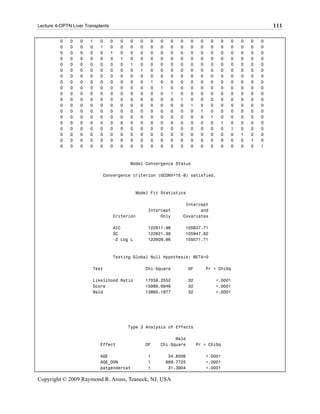 Lecture 4-OPTN Liver Transplants                                                                            111

          0   0    0   1    0      0   0   0    0    0   0    0   0     0     0    0    0   0   0   0   0
          0   0    0   0    1      0   0   0    0    0   0    0   0     0     0    0    0   0   0   0   0
          0   0    0   0    0      1   0   0    0    0   0    0   0     0     0    0    0   0   0   0   0
          0   0    0   0    0      0   1   0    0    0   0    0   0     0     0    0    0   0   0   0   0
          0   0    0   0    0      0   0   1    0    0   0    0   0     0     0    0    0   0   0   0   0
          0   0    0   0    0      0   0   0    1    0   0    0   0     0     0    0    0   0   0   0   0
          0   0    0   0    0      0   0   0    0    0   0    0   0     0     0    0    0   0   0   0   0
          0   0    0   0    0      0   0   0    0    1   0    0   0     0     0    0    0   0   0   0   0
          0   0    0   0    0      0   0   0    0    0   1    0   0     0     0    0    0   0   0   0   0
          0   0    0   0    0      0   0   0    0    0   0    1   0     0     0    0    0   0   0   0   0
          0   0    0   0    0      0   0   0    0    0   0    0   1     0     0    0    0   0   0   0   0
          0   0    0   0    0      0   0   0    0    0   0    0   0     1     0    0    0   0   0   0   0
          0   0    0   0    0      0   0   0    0    0   0    0   0     0     1    0    0   0   0   0   0
          0   0    0   0    0      0   0   0    0    0   0    0   0     0     0    1    0   0   0   0   0
          0   0    0   0    0      0   0   0    0    0   0    0   0     0     0    0    1   0   0   0   0
          0   0    0   0    0      0   0   0    0    0   0    0   0     0     0    0    0   1   0   0   0
          0   0    0   0    0      0   0   0    0    0   0    0   0     0     0    0    0   0   1   0   0
          0   0    0   0    0      0   0   0    0    0   0    0   0     0     0    0    0   0   0   1   0
          0   0    0   0    0      0   0   0    0    0   0    0   0     0     0    0    0   0   0   0   1



                                           Model Convergence Status

                             Convergence criterion (GCONV=1E-8) satisfied.



                                               Model Fit Statistics

                                                                    Intercept
                                                    Intercept             and
                                   Criterion             Only      Covariates

                                   AIC              122611.96         105637.71
                                   SC               122621.36         105947.62
                                   -2 Log L         122609.96         105571.71



                                   Testing Global Null Hypothesis: BETA=0

                        Test                        Chi-Square          DF        Pr > ChiSq

                        Likelihood Ratio            17038.2552          32             <.0001
                        Score                       15989.6946          32             <.0001
                        Wald                        13860.1677          32             <.0001




                                           Type 3 Analysis of Effects

                                                               Wald
                            Effect                  DF   Chi-Square          Pr > ChiSq

                            AGE                     1         34.8506             <.0001
                            AGE_DON                 1        669.7725             <.0001
                            patgendercat            1         31.3904             <.0001

Copyright © 2009 Raymond R. Arons, Teaneck, NJ, USA
 