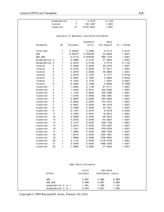 Lecture 4-OPTN Liver Transplants                                                                 112

                           dongendercat        1         2.4775           0.1155
                           racecat             7       162.1487           <.0001
                           txyearcat          21     13730.8457           <.0001



                                 Analysis of Maximum Likelihood Estimates

                                                      Standard           Wald
             Parameter             DF     Estimate       Error     Chi-Square      Pr > ChiSq

             Intercept              1      0.00424      0.0396         0.0115           0.9147
             AGE                    1     -0.00270    0.000458        34.8506           <.0001
             AGE_DON                1      -0.0119    0.000458       669.7725           <.0001
             patgendercat   2       1       0.0869      0.0155        31.3904           <.0001
             dongendercat   2       1      -0.0245      0.0156         2.4775           0.1155
             racecat        2       1      -0.2093      0.0229        83.5753           <.0001
             racecat        3       1      -0.2162      0.0246        77.4271           <.0001
             racecat        4       1      -0.2879      0.0558        26.6660           <.0001
             racecat        5       1       0.0578      0.1373         0.1771           0.6739
             racecat        6       1      -0.3304      0.1560         4.4862           0.0342
             racecat        7       1      -0.1205      0.1076         1.2547           0.2627
             racecat        8       1      -0.0383      0.1489         0.0663           0.7968
             txyearcat      1       1      -1.6463      0.1726        91.0171           <.0001
             txyearcat      2       1      -1.3304      0.0741       322.0483           <.0001
             txyearcat      3       1      -1.1792      0.0653       325.7096           <.0001
             txyearcat      4       1      -1.0185      0.0590       298.1991           <.0001
             txyearcat      5       1      -0.8943      0.0559       255.5065           <.0001
             txyearcat      6       1      -0.6650      0.0535       154.7815           <.0001
             txyearcat      7       1      -0.4891      0.0504        94.1616           <.0001
             txyearcat      8       1      -0.2369      0.0483        24.1021           <.0001
             txyearcat      9       1      -0.1437      0.0470         9.3478           0.0022
             txyearcat      11      1       0.1959      0.0454        18.5915           <.0001
             txyearcat      12      1       0.3626      0.0445        66.4972           <.0001
             txyearcat      13      1       0.5233      0.0439       142.2907           <.0001
             txyearcat      14      1       0.7127      0.0434       269.1792           <.0001
             txyearcat      15      1       0.8313      0.0432       370.4007           <.0001
             txyearcat      16      1       1.1341      0.0435       679.9726           <.0001
             txyearcat      17      1       1.2992      0.0433       898.7326           <.0001
             txyearcat      18      1       1.5013      0.0433      1204.7821           <.0001
             txyearcat      19      1       1.6946      0.0436      1508.6824           <.0001
             txyearcat      20      1       2.1153      0.0456      2148.5186           <.0001
             txyearcat      21      1       2.0269      0.0453      1998.1635           <.0001
             txyearcat      22      1      -1.0982      0.2092        27.5634           <.0001




                                          Odds Ratio Estimates

                                                      Point           95% Wald
                      Effect                       Estimate       Confidence Limits

                      AGE                            0.997        0.996         0.998
                      AGE_DON                        0.988        0.987         0.989
                      patgendercat 2 vs 1            1.091        1.058         1.124
                      dongendercat 2 vs 1            0.976        0.947         1.006

Copyright © 2009 Raymond R. Arons, Teaneck, NJ, USA
 