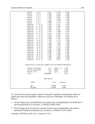 Lecture 4-OPTN Liver Transplants                                                                  113

                       racecat         2 vs 1         0.811            0.776       0.848
                       racecat         3 vs 1         0.806            0.768       0.845
                       racecat         4 vs 1         0.750            0.672       0.836
                       racecat         5 vs 1         1.059            0.810       1.386
                       racecat         6 vs 1         0.719            0.529       0.976
                       racecat         7 vs 1         0.886            0.718       1.095
                       racecat         8 vs 1         0.962            0.719       1.289
                       txyearcat       1 vs 10        0.193            0.137       0.270
                       txyearcat       2 vs 10        0.264            0.229       0.306
                       txyearcat       3 vs 10        0.308            0.271       0.350
                       txyearcat       4 vs 10        0.361            0.322       0.405
                       txyearcat       5 vs 10        0.409            0.366       0.456
                       txyearcat       6 vs 10        0.514            0.463       0.571
                       txyearcat       7 vs 10        0.613            0.556       0.677
                       txyearcat       8 vs 10        0.789            0.718       0.867
                       txyearcat       9 vs 10        0.866            0.790       0.950
                       txyearcat       11 vs 10       1.216            1.113       1.330
                       txyearcat       12 vs 10       1.437            1.317       1.568
                       txyearcat       13 vs 10       1.688            1.549       1.839
                       txyearcat       14 vs 10       2.040            1.873       2.221
                       txyearcat       15 vs 10       2.296            2.110       2.499
                       txyearcat       16 vs 10       3.108            2.854       3.385
                       txyearcat       17 vs 10       3.666            3.368       3.991
                       txyearcat       18 vs 10       4.488            4.123       4.885
                       txyearcat       19 vs 10       5.445            4.998       5.931
                       txyearcat       20 vs 10       8.292            7.583       9.068
                       txyearcat       21 vs 10       7.590            6.945       8.296
                       txyearcat       22 vs 10       0.333            0.221       0.502



                     Association of Predicted Probabilities and Observed Responses

                        Percent Concordant              74.4     Somers' D       0.490
                        Percent Discordant              25.4     Gamma           0.492
                        Percent Tied                     0.2     Tau-a           0.245
                        Pairs                     1957062687     c               0.745



                                                  Odds Ratios

                             Effect                             Unit      Estimate

                             AGE                          10.0000              0.973
                             AGE_DON                      10.0000              0.888




As seen above in the proc logistic output of living after transplant considering the effects of
patient age, donor age and gender, patient race and year of transplant , the findings are as
follows:
1. All else being equal, each additional year in patient age at transplantation, the likelihood of
   surviving decreases by 0.3 percent. p<.0001[CI 0.996, 0.998]
2. All else being equal, for each year increase in donor age at transplantation, the patient’s
   likelihood of being alive decreases by 0.2 percent. p<.0001[CI 0.987, 0.989]
Copyright © 2009 Raymond R. Arons, Teaneck, NJ, USA
 