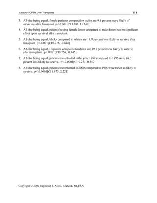 Lecture 4-OPTN Liver Transplants                                                             114

3. All else being equal, female patients compared to males are 9.1 percent more likely of
   surviving after transplant. p<.0.001[CI 1.058, 1.1240]
4. All else being equal, patients having female donor compared to male donor has no significant
   effect upon survival after transplant.
5. All else being equal, blacks compared to whites are 18.9 percent less likely to survive after
   transplant p<.0.001[CI 0.776, 0.848]
6. All else being equal, Hispanics compared to whites are 19.1 percent less likely to survive
   after transplant. p<.0.001[CI0.768, 0.845]
7. All else being equal, patients transplanted in the year 1989 compared to 1996 were 69.2
   percent less likely to survive. p<.0.0001[CI 0.271, 0.350
8. All else being equal, patients transplanted in 2000 compared to 1996 were twice as likely to
   survive. p<.0.0001[CI 1.873, 2.221]




Copyright © 2009 Raymond R. Arons, Teaneck, NJ, USA
 