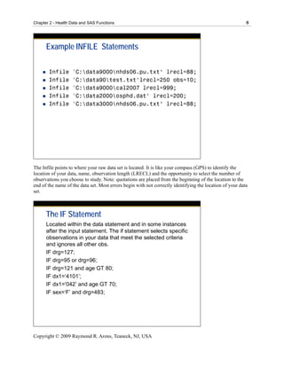 Chapter 2 - Health Data and SAS Functions                                                                 8




      Example INFILE Statements

       Infile      'C:data9000nhds06.pu.txt‘ lrecl=88;
       Infile      'C:data90test.txt‘lrecl=250 obs=10;
       Infile      'C:data9000cal2007 lrecl=999;
       Infile      'C:data2000osphd.dat‘ lrecl=200;
       Infile      'C:data3000nhds06.pu.txt‘ lrecl=88;




The Infile points to where your raw data set is located. It is like your compass (GPS) to identify the
location of your data, name, observation length (LRECL) and the opportunity to select the number of
observations you choose to study. Note: quotations are placed from the beginning of the location to the
end of the name of the data set. Most errors begin with not correctly identifying the location of your data
set.



      The IF Statement
      Located within the data statement and in some instances
      after the input statement. The if statement selects specific
      observations in your data that meet the selected criteria
      and ignores all other obs.
      IF drg=127;
      IF drg=95 or drg=96;
      IF drg=121 and age GT 80;
      IF dx1=‘4101’;
      IF dx1=‘042’ and age GT 70;
      IF sex=‘F’ and drg=483;




Copyright © 2009 Raymond R. Arons, Teaneck, NJ, USA
 