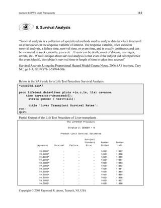 Lecture 4-OPTN Liver Transplants                                                                115




               5. Survival Analysis


“Survival analysis is a collection of specialized methods used to analyze data in which time until
an event occurs in the response variable of interest. The response variable, often called in
survival analysis, a failure time, survival time, or event time, and is usually continuous and can
be measured in weeks, months, years etc. . Events can be death, onset of disease, marriages,
arrests, etc.. What is unique about survival analysis is that even if the subject did not experience
the event (death), the subject’s survival time or length of time is taken into account”
Survival Analysis Using the Proportional Hazard Model Course Notes, 2006 SAS institute, Cary
NC, pp 1-3, ISBN 978-1-59994-306.


Below is the SAS code for a Life Test Procedure Survival Analysis.
*unos05d.sas*/

proc lifetest data=liver plots =(s,c,ls, lls) cs=none;
    time txyearcat*deceased(0);
     strata gender / test=(all);

        title 'Liver Transplant Survival Rates';
run;
quit;

Partial Output of the Life Test Procedure of Liver transplants .
                                          The LIFETEST Procedure

                                          Stratum 2: GENDER = M

                                   Product-Limit Survival Estimates

                                                       Survival
                                                       Standard    Number      Number
               txyearcat       Survival    Failure      Error      Failed       Left

                  19.0000*           .            .           .    14551       11867
                  19.0000*           .            .           .    14551       11866
                  19.0000*           .            .           .    14551       11865
                  19.0000*           .            .           .    14551       11864
                  19.0000*           .            .           .    14551       11863
                  19.0000*           .            .           .    14551       11862
                  19.0000*           .            .           .    14551       11861
                  19.0000*           .            .           .    14551       11860
                  19.0000*           .            .           .    14551       11859
                  19.0000*           .            .           .    14551       11858
                  19.0000*           .            .           .    14551       11857
                  19.0000*           .            .           .    14551       11856


Copyright © 2009 Raymond R. Arons, Teaneck, NJ, USA
 