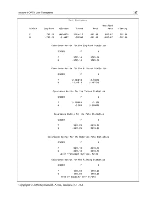 Lecture 4-OPTN Liver Transplants                                                                 117

                                               Rank Statistics

                                                                            Modified
          GENDER       Log-Rank       Wilcoxon       Tarone        Peto         Peto   Fleming

          F              797.25       54404932     205342.7       697.88     697.87     712.69
          M             -797.25        -5.44E7      -205343      -697.88    -697.87    -712.69



                              Covariance Matrix for the Log-Rank Statistics

                                     GENDER              F             M

                                     F             5725.14       -5725.14
                                     M            -5725.14        5725.14



                              Covariance Matrix for the Wilcoxon Statistics

                                     GENDER              F             M

                                     F            2.187E13       -2.19E13
                                     M            -2.19E13       2.187E13



                               Covariance Matrix for the Tarone Statistics

                                     GENDER              F             M

                                     F            3.2996E8         -3.3E8
                                     M              -3.3E8       3.2996E8



                                   Covariance Matrix for the Peto Statistics

                                     GENDER              F             M

                                     F             3919.25       -3919.25
                                     M            -3919.25        3919.25



                           Covariance Matrix for the Modified Peto Statistics

                                     GENDER              F             M

                                     F              3919.10      -3919.10
                                     M             -3919.10       3919.10
                                         Liver Transplant Survival Rates

                              Covariance Matrix for the Fleming Statistics

                                     GENDER              F             M

                                     F             4119.94      -4119.94
                                     M            -4119.94       4119.94
                                         Test of Equality over Strata



Copyright © 2009 Raymond R. Arons, Teaneck, NJ, USA
 