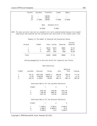 Lecture 4-OPTN Liver Transplants                                                                         121

                       Percent        Estimate     Transform        [Lower       Upper)

                             75         .          LOGLOG            .            .
                             50         .          LOGLOG            .            .
                             25       17.0000      LOGLOG          17.0000      18.0000



                                               Mean     Standard Error

                                          18.9788                0.0538

NOTE: The mean survival time and its standard error were underestimated because the largest
      observation was censored and the estimation was restricted to the largest event time.



                        Summary of the Number of Censored and Uncensored Values

                                                                                          Percent
                   Stratum            ETHCAT           Total   Failed     Censored       Censored

                         1               1       66103   19472       46631       70.54
                         2               2        7882    2411        5471       69.41
                         3               4       10315    2467        7848       76.08
                   -------------------------------------------------------------------
                     Total                       84300   24350       59950       71.12



                   Testing Homogeneity of Survival Curves for txyearcat over Strata



                                                 Rank Statistics

                                                                               Modified
          ETHCAT       Log-Rank       Wilcoxon         Tarone           Peto       Peto        Fleming

          1              767.31       54511758        203704.2      698.36       698.35         711.22
          2               14.87       -4190729        -8535.46      -16.17       -16.17         -14.15
          4             -782.18       -5.032E7         -195169     -682.19      -682.18        -697.06



                             Covariance Matrix for the Log-Rank Statistics

                             ETHCAT                1               2                 4

                             1             4207.29          -1785.89       -2421.40
                             2            -1785.89           2096.54        -310.65
                             4            -2421.40           -310.65        2732.05



                             Covariance Matrix for the Wilcoxon Statistics

                             ETHCAT                1               2                 4

                             1            1.406E13          -5.98E12       -8.08E12
                             2            -5.98E12          6.984E12          -1E12
                             4            -8.08E12             -1E12        9.08E12



Copyright © 2009 Raymond R. Arons, Teaneck, NJ, USA
 
