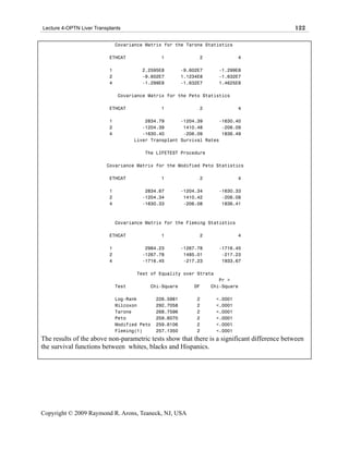 Lecture 4-OPTN Liver Transplants                                                             122

                               Covariance Matrix for the Tarone Statistics

                           ETHCAT               1               2              4

                           1            2.2595E8          -9.602E7     -1.299E8
                           2            -9.602E7          1.1234E8     -1.632E7
                           4            -1.299E8          -1.632E7     1.4625E8

                               Covariance Matrix for the Peto Statistics

                           ETHCAT               1               2              4

                           1              2834.79      -1204.39      -1630.40
                           2             -1204.39       1410.48       -206.09
                           4             -1630.40       -206.09       1836.49
                                      Liver Transplant Survival Rates

                                         The LIFETEST Procedure

                          Covariance Matrix for the Modified Peto Statistics

                           ETHCAT               1               2              4

                           1             2834.67          -1204.34     -1630.33
                           2            -1204.34           1410.42      -206.08
                           4            -1630.33           -206.08      1836.41



                               Covariance Matrix for the Fleming Statistics

                           ETHCAT               1               2              4

                           1             2984.23          -1267.78     -1716.45
                           2            -1267.78           1485.01      -217.23
                           4            -1716.45           -217.23      1933.67

                                      Test of Equality over Strata
                                                                        Pr >
                               Test        Chi-Square         DF     Chi-Square

                               Log-Rank        226.5981        2      <.0001
                               Wilcoxon        292.7058        2      <.0001
                               Tarone          268.7596        2      <.0001
                               Peto            259.6070        2      <.0001
                               Modified Peto   259.6106        2      <.0001
                               Fleming(1)      257.1350        2      <.0001
The results of the above non-parametric tests show that there is a significant difference between
the survival functions between whites, blacks and Hispanics.




Copyright © 2009 Raymond R. Arons, Teaneck, NJ, USA
 