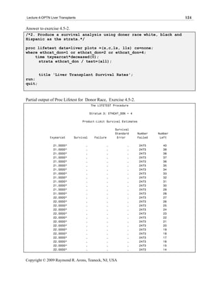 Lecture 4-OPTN Liver Transplants                                                       124

Answer to exercise 4.5-2.
/*2. Produce a survival analysis using doner race white, black and
Hispanic as the strata.*/

proc lifetest data=liver plots =(s,c,ls, lls) cs=none;
where ethcat_don=1 or ethcat_don=2 or ethcat_don=4;
    time txyearcat*deceased(0);
     strata ethcat_don / test=(all);


        title 'Liver Transplant Survival Rates';
run;
quit;



Partial output of Proc Lifetest for Donor Race, Exercise 4.5-2.
                                         The LIFETEST Procedure

                                         Stratum 3: ETHCAT_DON = 4

                                   Product-Limit Survival Estimates

                                                       Survival
                                                       Standard      Number   Number
               txyearcat      Survival     Failure      Error        Failed    Left

                 21.0000*           .             .           .       2473      40
                 21.0000*           .             .           .       2473      39
                 21.0000*           .             .           .       2473      38
                 21.0000*           .             .           .       2473      37
                 21.0000*           .             .           .       2473      36
                 21.0000*           .             .           .       2473      35
                 21.0000*           .             .           .       2473      34
                 21.0000*           .             .           .       2473      33
                 21.0000*           .             .           .       2473      32
                 21.0000*           .             .           .       2473      31
                 21.0000*           .             .           .       2473      30
                 21.0000*           .             .           .       2473      29
                 21.0000*           .             .           .       2473      28
                 22.0000*           .             .           .       2473      27
                 22.0000*           .             .           .       2473      26
                 22.0000*           .             .           .       2473      25
                 22.0000*           .             .           .       2473      24
                 22.0000*           .             .           .       2473      23
                 22.0000*           .             .           .       2473      22
                 22.0000*           .             .           .       2473      21
                 22.0000*           .             .           .       2473      20
                 22.0000*           .             .           .       2473      19
                 22.0000*           .             .           .       2473      18
                 22.0000*           .             .           .       2473      17
                 22.0000*           .             .           .       2473      16
                 22.0000*           .             .           .       2473      15
                 22.0000*           .             .           .       2473      14


Copyright © 2009 Raymond R. Arons, Teaneck, NJ, USA
 