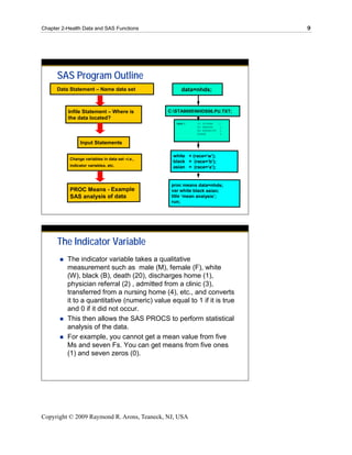Chapter 2-Health Data and SAS Functions                                         9




      SAS Program Outline
      Data Statement – Name data set                   data=nhds;


          Infile Statement – Where is            C:STA9000NHDS06.PU.TXT;
          the data located?
                                                    input @   @1 SVYEAR   $2.
                                                              @3 EWBORN    1.
                                                              @4 AGEUNITS 1.
                                                              @5AGE        2.


                Input Statements

                                                   white = (race=‘w’);
           Change variables in data set –i.e.,
                                                   black = (race=‘b’);
           indicator variables, etc.               asian = (race=‘a’);


                                                  proc means data=nhds;
           PROC Means - Example                   var white black asian;
           SAS analysis of data                   title ‘mean analysis’;
                                                  run;




      The Indicator Variable
          The indicator variable takes a qualitative
          measurement such as male (M), female (F), white
          (W), black (B), death (20), discharges home (1),
          physician referral (2) , admitted from a clinic (3),
          transferred from a nursing home (4), etc., and converts
          it to a quantitative (numeric) value equal to 1 if it is true
          and 0 if it did not occur.
          This then allows the SAS PROCS to perform statistical
          analysis of the data.
          For example, you cannot get a mean value from five
          Ms and seven Fs. You can get means from five ones
          (1) and seven zeros (0).




Copyright © 2009 Raymond R. Arons, Teaneck, NJ, USA
 