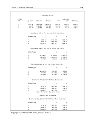Lecture 4-OPTN Liver Transplants                                                               126



                                            Rank Statistics

         ETHCAT_                                                          Modified
         DON          Log-Rank     Wilcoxon       Tarone          Peto        Peto   Fleming

         1               1151.8    78602574     299192.2      1022.0        1022.0   1042.3
         2               -496.7    -3.326E7      -127436      -437.6        -437.6   -446.4
         4               -655.1    -4.534E7      -171756      -584.3        -584.3   -595.8



                             Covariance Matrix for the Log-Rank Statistics

                         ETHCAT_DON              1             2               4

                         1                 4685.12      -2464.48         -2220.63
                         2                -2464.48       2892.59          -428.11
                         4                -2220.63       -428.11          2648.74



                             Covariance Matrix for the Wilcoxon Statistics

                         ETHCAT_DON              1             2               4

                         1                1.616E13      -8.55E12         -7.61E12
                         2                -8.55E12      9.927E12         -1.38E12
                         4                -7.61E12      -1.38E12         8.986E12



                             Covariance Matrix for the Tarone Statistics

                         ETHCAT_DON              1             2               4

                         1                2.5531E8      -1.347E8         -1.206E8
                         2                -1.347E8        1.57E8          -2.23E7
                         4                -1.206E8       -2.23E7         1.4291E8



                              Covariance Matrix for the Peto Statistics

                         ETHCAT_DON              1             2               4

                         1                  3147.89      -1659.62        -1488.27
                         2                 -1659.62       1938.37         -278.75
                         4                 -1488.27       -278.75         1767.01
                                      Liver Transplant Survival Rates

                                         The LIFETEST Procedure

                          Covariance Matrix for the Modified Peto Statistics

                         ETHCAT_DON              1             2               4

                         1                 3147.76      -1659.55         -1488.20
                         2                -1659.55       1938.29          -278.74
                         4                -1488.20       -278.74          1766.94

Copyright © 2009 Raymond R. Arons, Teaneck, NJ, USA
 