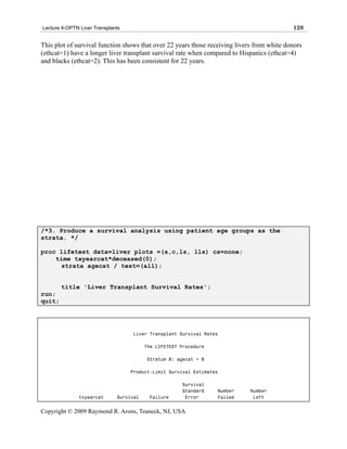 Lecture 4-OPTN Liver Transplants                                                            128

This plot of survival function shows that over 22 years those receiving livers from white donors
(ethcat=1) have a longer liver transplant survival rate when compared to Hispanics (ethcat=4)
and blacks (ethcat=2). This has been consistent for 22 years.




/*3. Produce a survival analysis using patient age groups as the
strata. */

proc lifetest data=liver plots =(s,c,ls, lls) cs=none;
    time txyearcat*deceased(0);
     strata agecat / test=(all);


        title 'Liver Transplant Survival Rates';
run;
quit;




                                   Liver Transplant Survival Rates

                                         The LIFETEST Procedure

                                         Stratum 8: agecat = 8

                                   Product-Limit Survival Estimates

                                                      Survival
                                                      Standard    Number     Number
               txyearcat      Survival    Failure      Error      Failed      Left


Copyright © 2009 Raymond R. Arons, Teaneck, NJ, USA
 