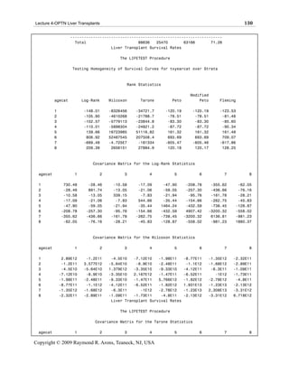 Lecture 4-OPTN Liver Transplants                                                                  130

                   -------------------------------------------------------------------
                     Total                       88636   25470       63166       71.26
                                     Liver Transplant Survival Rates

                                        The LIFETEST Procedure

                   Testing Homogeneity of Survival Curves for txyearcat over Strata



                                           Rank Statistics

                                                                          Modified
          agecat         Log-Rank   Wilcoxon     Tarone          Peto         Peto     Fleming

          1              -148.01    -8326456   -34721.7      -120.19       -120.19     -123.53
          2              -105.90    -4610268   -21788.7       -78.51        -78.51      -81.48
          3              -102.57    -5779113   -23844.8       -83.30        -83.30      -85.60
          4              -110.01    -5898304   -24821.2       -87.72        -87.72      -90.34
          5               139.66    16723985   51116.82       161.32        161.32      161.48
          6               806.92    52487545   207508.4       693.69        693.69      709.07
          7              -689.48    -4.725E7    -181334      -605.47       -605.46     -617.86
          8               209.39     2656151    27884.9       120.18        120.17      128.25



                             Covariance Matrix for the Log-Rank Statistics

 agecat             1           2         3          4           5            6          7          8

 1             730.48      -28.46    -10.58     -17.09     -47.90        -208.78    -355.62    -62.05
 2             -28.46      891.74    -13.05     -21.06     -59.05        -257.30    -436.66    -76.16
 3             -10.58      -13.05    339.15      -7.83     -21.94         -95.76    -161.78    -28.21
 4             -17.09      -21.06     -7.83     544.66     -35.44        -154.66    -262.75    -45.83
 5             -47.90      -59.05    -21.94     -35.44    1464.24        -432.59    -738.45   -128.87
 6            -208.78     -257.30    -95.76    -154.66    -432.59        4907.42   -3200.32   -558.02
 7            -355.62     -436.66   -161.78    -262.75    -738.45       -3200.32    6136.81   -981.23
 8             -62.05      -76.16    -28.21     -45.83    -128.87        -558.02    -981.23   1880.37



                             Covariance Matrix for the Wilcoxon Statistics

 agecat             1           2         3          4           5            6          7          8

 1             2.89E12    -1.2E11    -4.5E10   -7.12E10   -1.98E11      -8.77E11   -1.35E12   -2.32E11
 2             -1.2E11   3.577E12   -5.64E10    -8.9E10   -2.48E11       -1.1E12   -1.68E12   -2.89E11
 3             -4.5E10   -5.64E10   1.379E12   -3.35E10   -9.33E10      -4.12E11    -6.3E11   -1.09E11
 4            -7.12E10    -8.9E10   -3.35E10   2.167E12   -1.47E11      -6.52E11      -1E12   -1.73E11
 5            -1.98E11   -2.48E11   -9.33E10   -1.47E11   5.766E12      -1.82E12   -2.78E12    -4.8E11
 6            -8.77E11    -1.1E12   -4.12E11   -6.52E11   -1.82E12      1.931E13   -1.23E13   -2.13E12
 7            -1.35E12   -1.68E12    -6.3E11      -1E12   -2.78E12      -1.23E13   2.308E13   -3.31E12
 8            -2.32E11   -2.89E11   -1.09E11   -1.73E11    -4.8E11      -2.13E12   -3.31E12   6.718E12
                                     Liver Transplant Survival Rates

                                        The LIFETEST Procedure

                              Covariance Matrix for the Tarone Statistics

 agecat             1           2         3          4           5            6          7          8

Copyright © 2009 Raymond R. Arons, Teaneck, NJ, USA
 