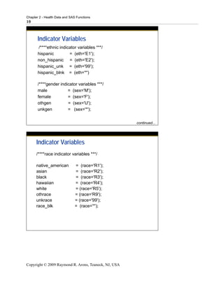 Chapter 2 - Health Data and SAS Functions
10



       Indicator Variables
       /****ethnic indicator variables ***/
       hispanic         = (eth='E1');
       non_hispanic = (eth='E2');
       hispanic_unk = (eth='99');
       hispanic_blnk = (eth='*')

       /****gender indicator variables ***/
       male            = (sex='M');
       female          = (sex='F');
       othgen          = (sex='U');
       unkgen          = (sex='*');


                                                      continued...




      Indicator Variables
      /****race indicator variables ***/

      native_american          = (race='R1');
      asian                    = (race='R2');
      black                    = (race='R3');
      hawaiian                 = (race='R4');
      white                    = (race='R5');
      othrace                  = (race='R9');
      unkrace                  = (race='99');
      race_blk                 = (race='*');




Copyright © 2009 Raymond R. Arons, Teaneck, NJ, USA
 
