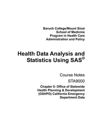 Baruch College/Mount Sinai
                  School of Medicine
              Program in Health Care
           Administration and Policy



Health Data Analysis and
                       ®
   Statistics Using SAS

                     Course Notes
                         STA9000
        Chapter 5- Office of Statewide
       Health Planning & Development
       (OSHPD) California Emergency
                     Department Data
 