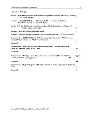 Chapter 5-OSPHD Emergency Department                                                       3

 Objectives of Chapter                                                                 4

Section – 1 The Office of Statewide Health Planning and Development (OSPHD) – Putting
             the Pieces Together                                                      5
Section 2 - Using OSHPD Data to Understand Health and Healthcare Patterns:
           Descriptive Reports and Research Briefs                                   14
Section 3 – Using the National Hospital Ambulatory Medical Care Survey (NHAMCS)
               data for injury analysis, 2004                                        18
Section 4 – OSPHD Public Use Data Variables                                          22
Section 5 - Emergency Department and Ambulatory Surgery Center File Documentation    23
Demonstration 1 OSPHD California 2007 Emergency Department Data PROC Format,
Labels, PROC Contents, and PROC Freq Statements                                      33
Exercise 5.1                                                                         51
Demonstration 2 SAS Code for OSPHD Indicator and Truth Logic Variables with
PROC MEANS and PROC TABULATE                                                          66
Exercise 5.2                                                                         73

Demonstration 3 Multiple Linear Regression Model of California ED visits with the    response
variable of Patient Age (age_years)                                             87

Exercise 5.3                                                                          89
Demonstration 4 Logistic Regression Model of California Self Pay Emergency Department
Visits                                                                                93
Exercise 5.4                                                                         98




Copyright © 2009 Raymond R. Arons, Teaneck, NJ, USA
 