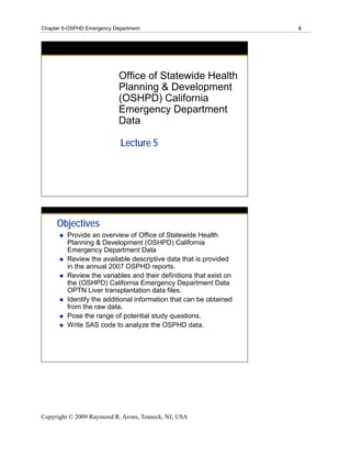 Chapter 5-OSPHD Emergency Department                                4




                            Office of Statewide Health
                            Planning & Development
                            (OSHPD) California
                            Emergency Department
                            Data

                            Lecture 5




     Objectives
         Provide an overview of Office of Statewide Health
         Planning & Development (OSHPD) California
         Emergency Department Data
         Review the available descriptive data that is provided
         in the annual 2007 OSPHD reports.
         Review the variables and their definitions that exist on
         the (OSHPD) California Emergency Department Data
         OPTN Liver transplantation data files.
         Identify the additional information that can be obtained
         from the raw data.
         Pose the range of potential study questions.
         Write SAS code to analyze the OSPHD data.




Copyright © 2009 Raymond R. Arons, Teaneck, NJ, USA
 