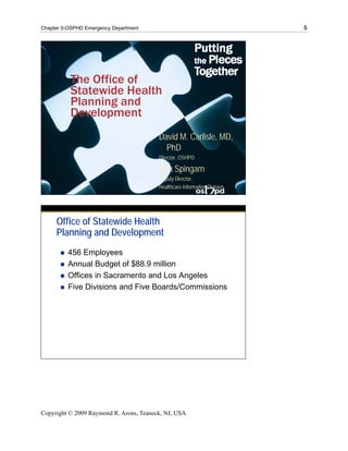 Chapter 5-OSPHD Emergency Department                                       5




          The Office of
          Statewide Health
          Planning and
          Development
                                         David M. Carlisle, MD,
                                           PhD
                                         Director, OSHPD

                                         Ron Spingarn
                                         Deputy Director,
                                         Healthcare Information Division




     Office of Statewide Health
     Planning and Development
         456 Employees
         Annual Budget of $88.9 million
         Offices in Sacramento and Los Angeles
         Five Divisions and Five Boards/Commissions




Copyright © 2009 Raymond R. Arons, Teaneck, NJ, USA
 