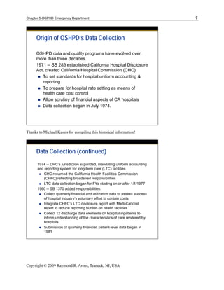 Chapter 5-OSPHD Emergency Department                                           7




      Origin of OSHPD’s Data Collection

      OSHPD data and quality programs have evolved over
      more than three decades.
      1971 -- SB 283 established California Hospital Disclosure
      Act, created California Hospital Commission (CHC)
         To set standards for hospital uniform accounting &
         reporting
         To prepare for hospital rate setting as means of
         health care cost control
         Allow scrutiny of financial aspects of CA hospitals
         Data collection began in July 1974.




Thanks to Michael Kassis for compiling this historical information!



      Data Collection (continued)
      1974 -- CHC’s jurisdiction expanded, mandating uniform accounting
      and reporting system for long-term care (LTC) facilities
          CHC renamed the California Health Facilities Commission
          (CHFC) reflecting broadened responsibilities
          LTC data collection began for FYs starting on or after 1/1/1977
      1980 -- SB 1370 added responsibilities:
          Collect quarterly financial and utilization data to assess success
          of hospital industry’s voluntary effort to contain costs
          Integrate CHFC’s LTC disclosure report with Medi-Cal cost
          report to reduce reporting burden on health facilities
          Collect 12 discharge data elements on hospital inpatients to
          inform understanding of the characteristics of care rendered by
          hospitals
          Submission of quarterly financial, patient-level data began in
          1981




Copyright © 2009 Raymond R. Arons, Teaneck, NJ, USA
 