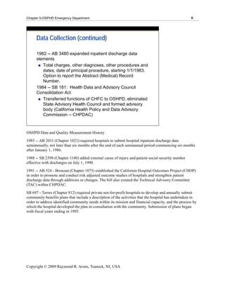 Chapter 5-OSPHD Emergency Department                                                                 8




      Data Collection (continued)

      1982 -- AB 3480 expanded inpatient discharge data
      elements
         Total charges, other diagnoses, other procedures and
         dates, date of principal procedure, starting 1/1/1983.
         Option to report the Abstract (Medical) Record
         Number.
      1984 -- SB 181: Health Data and Advisory Council
      Consolidation Act
         Transferred functions of CHFC to OSHPD, eliminated
         State Advisory Health Council and formed advisory
         body (California Health Policy and Data Advisory
         Commission -- CHPDAC)



OSHPD Data and Quality Measurement History
1985 -- AB 2011 (Chapter 1021) required hospitals to submit hospital inpatient discharge data
semiannually, not later than six months after the end of each semiannual period commencing six months
after January 1, 1986.
1988 -- SB 2398 (Chapter 1140) added external cause of injury and patient social security number
effective with discharges on July 1, 1990.
1991 -- AB 524 - Bronzan (Chapter 1075) established the California Hospital Outcomes Project (CHOP)
in order to promote and conduct risk adjusted outcome studies of hospitals and strengthen patient
discharge data through additions or changes. The bill also created the Technical Advisory Committee
(TAC) within CHPDAC.
SB 697 - Torres (Chapter 812) required private not-for-profit hospitals to develop and annually submit
community benefits plans that include a description of the activities that the hospital has undertaken in
order to address identified community needs within its mission and financial capacity, and the process by
which the hospital developed the plan in consultation with the community. Submission of plans began
with fiscal years ending in 1995.




Copyright © 2009 Raymond R. Arons, Teaneck, NJ, USA
 