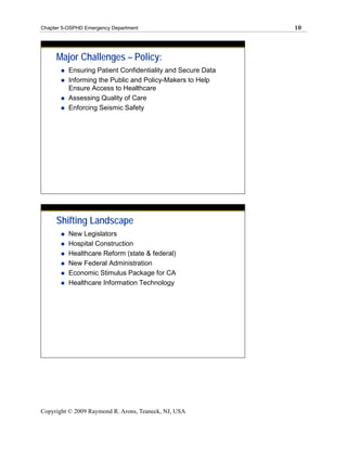 Chapter 5-OSPHD Emergency Department                         10




     Major Challenges – Policy:
          Ensuring Patient Confidentiality and Secure Data
          Informing the Public and Policy-Makers to Help
          Ensure Access to Healthcare
          Assessing Quality of Care
          Enforcing Seismic Safety




     Shifting Landscape
          New Legislators
          Hospital Construction
          Healthcare Reform (state & federal)
          New Federal Administration
          Economic Stimulus Package for CA
          Healthcare Information Technology




Copyright © 2009 Raymond R. Arons, Teaneck, NJ, USA
 