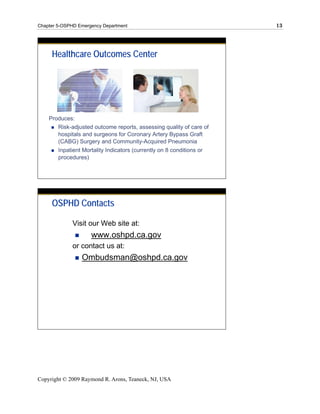 Chapter 5-OSPHD Emergency Department                                   13




     Healthcare Outcomes Center




    Produces:
       Risk-adjusted outcome reports, assessing quality of care of
       hospitals and surgeons for Coronary Artery Bypass Graft
       (CABG) Surgery and Community-Acquired Pneumonia
        Inpatient Mortality Indicators (currently on 8 conditions or
        procedures)




     OSPHD Contacts

             Visit our Web site at:
                     www.oshpd.ca.gov
             or contact us at:
                 Ombudsman@oshpd.ca.gov




Copyright © 2009 Raymond R. Arons, Teaneck, NJ, USA
 