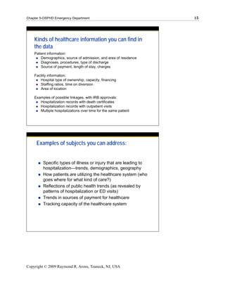Chapter 5-OSPHD Emergency Department                               15




    Kinds of healthcare information you can find in
    the data
    Patient information:
        Demographics, source of admission, and area of residence
        Diagnoses, procedures, type of discharge
        Source of payment, length of stay, charges

    Facility information:
        Hospital type of ownership, capacity, financing
        Staffing ratios, time on diversion
        Area of location

    Examples of possible linkages, with IRB approvals:
       Hospitalization records with death certificates
       Hospitalization records with outpatient visits
       Multiple hospitalizations over time for the same patient




     Examples of subjects you can address:


         Specific types of illness or injury that are leading to
         hospitalization—trends, demographics, geography
         How patients are utilizing the healthcare system (who
         goes where for what kind of care?)
         Reflections of public health trends (as revealed by
         patterns of hospitalization or ED visits)
         Trends in sources of payment for healthcare
         Tracking capacity of the healthcare system




Copyright © 2009 Raymond R. Arons, Teaneck, NJ, USA
 