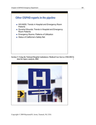 Chapter 5-OSPHD Emergency Department                                             18




     Other OSPHD reports in the pipeline

         HIV/AIDS: Trends in Hospital and Emergency Room
         Patients
         Gunshot Wounds: Trends in Hospital and Emergency
         Room Patients
         Emergency Rooms: Patterns of Utilization
         Status of California’s Safety Net




Section 3- Using the National Hospital Ambulatory Medical Care Survey (NHAMCS)
        data for injury analysis, 2004                                       l




Copyright © 2009 Raymond R. Arons, Teaneck, NJ, USA
 