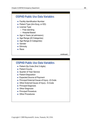 Chapter 5-OSPHD Emergency Department                                  22




     OSPHD Public Use Data Variables
          Facility Identification Number
          Patient Type (Am-Surg. or ED)
          License Type
           – Free standing
           – Hospital Based
          Age in Years (at admission)
          Age Range (20 Categories)
          Age Range (5 Categories)
          Gender                                                 N
          Ethnicity                                              u
                                                                 m
          Race
                                                                 b
                                                                 er
                                                       continued...
                                                                 of



     OSPHD Public Use Data Variables
          Patient Zip Code (first 3 digits)
          Patient County
          Quarter of Year Service
          Patient Disposition
          Expected Source of Payment
          Principal External Cause of Injury –E-Code
          Other External Cause of Injury - E-Code
          Principal Diagnosis
          Other Diagnosis
          Principal Procedure
          Other Procedures




Copyright © 2009 Raymond R. Arons, Teaneck, NJ, USA
 