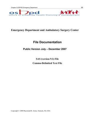 Chapter 5-OSPHD Emergency Department                       23



                           INTRODUCTION




Emergency Department and Ambulatory Surgery Center



                              File Documentation

                Public Version July – December 2007



                                  SAS (version 9.1) File
                             Comma-Delimited Text File




Copyright © 2009 Raymond R. Arons, Teaneck, NJ, USA
 