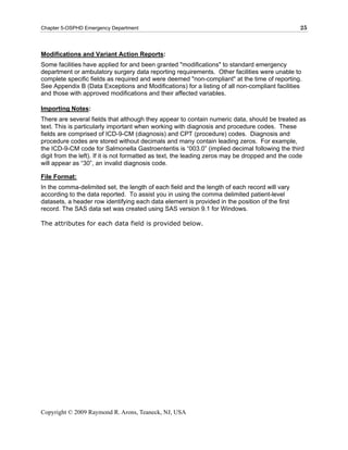 Chapter 5-OSPHD Emergency Department                                                            25



Modifications and Variant Action Reports:
Some facilities have applied for and been granted "modifications" to standard emergency
department or ambulatory surgery data reporting requirements. Other facilities were unable to
complete specific fields as required and were deemed "non-compliant" at the time of reporting.
See Appendix B (Data Exceptions and Modifications) for a listing of all non-compliant facilities
and those with approved modifications and their affected variables.

Importing Notes:
There are several fields that although they appear to contain numeric data, should be treated as
text. This is particularly important when working with diagnosis and procedure codes. These
fields are comprised of ICD-9-CM (diagnosis) and CPT (procedure) codes. Diagnosis and
procedure codes are stored without decimals and many contain leading zeros. For example,
the ICD-9-CM code for Salmonella Gastroenteritis is “003.0” (implied decimal following the third
digit from the left). If it is not formatted as text, the leading zeros may be dropped and the code
will appear as “30”, an invalid diagnosis code.

File Format:
In the comma-delimited set, the length of each field and the length of each record will vary
according to the data reported. To assist you in using the comma delimited patient-level
datasets, a header row identifying each data element is provided in the position of the first
record. The SAS data set was created using SAS version 9.1 for Windows.

The attributes for each data field is provided below.




Copyright © 2009 Raymond R. Arons, Teaneck, NJ, USA
 